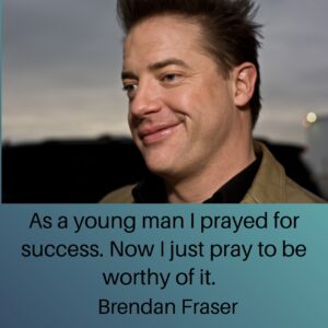 Photo of Brendan Fraser with the quote, "As a young man I prayed for success. Now I just pray to be worthy of it."